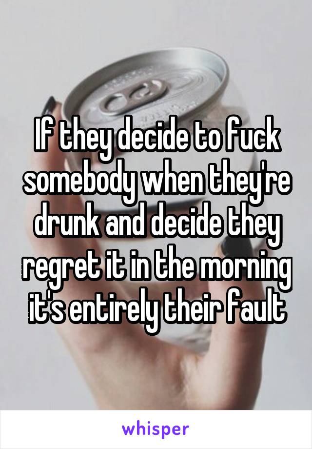 If they decide to fuck somebody when they're drunk and decide they regret it in the morning it's entirely their fault