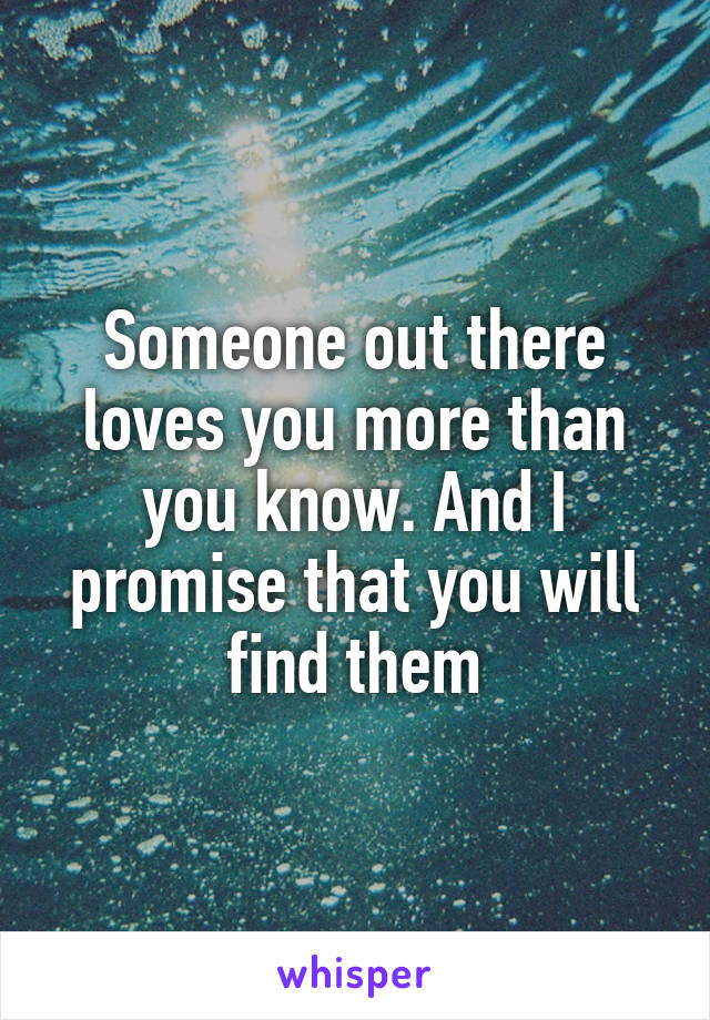 Someone out there loves you more than you know. And I promise that you will find them