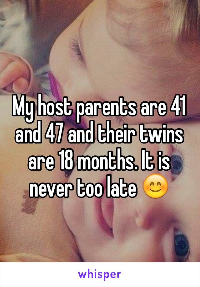 My host parents are 41 and 47 and their twins are 18 months. It is never too late 😊