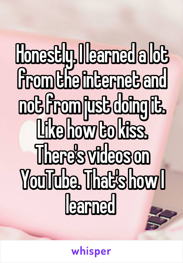 Honestly. I learned a lot from the internet and not from just doing it. Like how to kiss. There's videos on YouTube. That's how I learned 