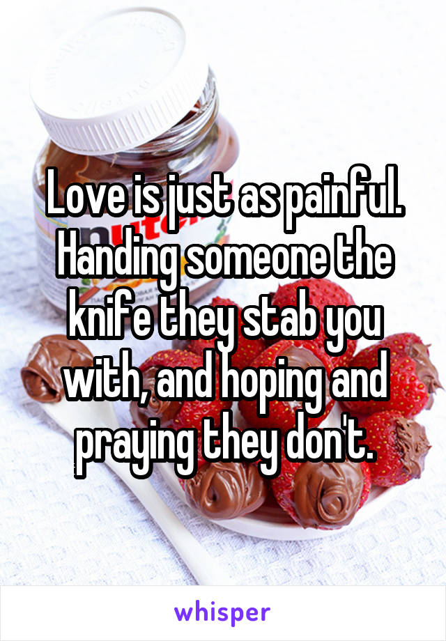 Love is just as painful. Handing someone the knife they stab you with, and hoping and praying they don't.