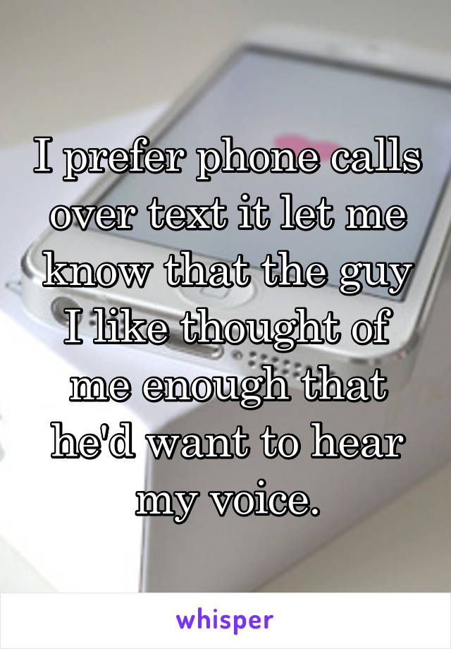 I prefer phone calls over text it let me know that the guy I like thought of me enough that he'd want to hear my voice.