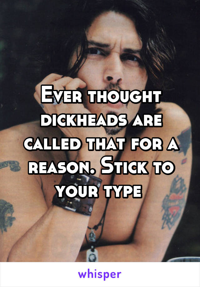 Ever thought dickheads are called that for a reason. Stick to your type 
