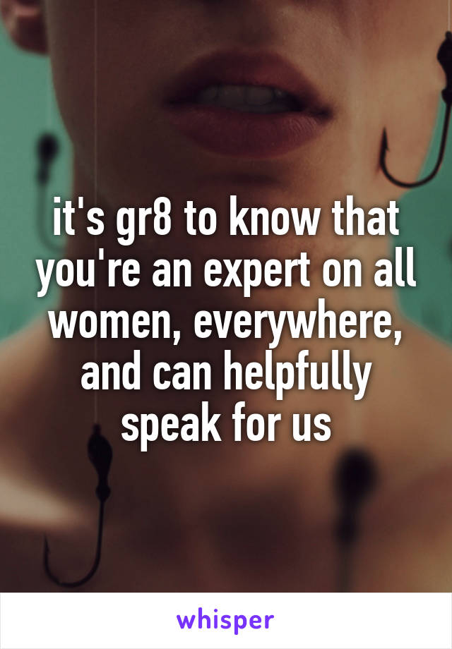 it's gr8 to know that you're an expert on all women, everywhere, and can helpfully speak for us