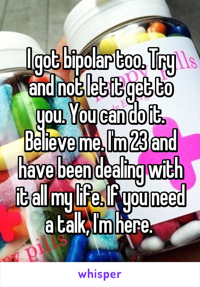 I got bipolar too. Try and not let it get to you. You can do it. Believe me. I'm 23 and have been dealing with it all my life. If you need a talk, I'm here. 