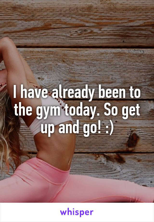 I have already been to the gym today. So get up and go! :)