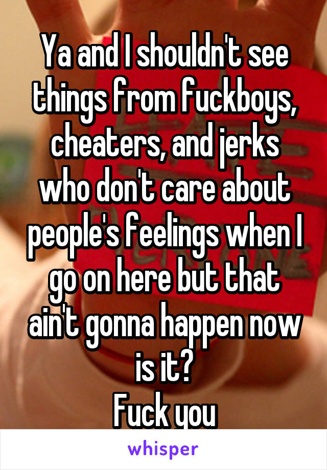 Ya and I shouldn't see things from fuckboys, cheaters, and jerks who don't care about people's feelings when I go on here but that ain't gonna happen now is it?
Fuck you