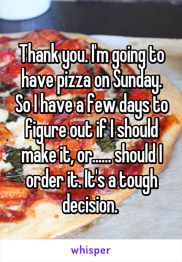 Thank you. I'm going to have pizza on Sunday. So I have a few days to figure out if I should make it, or...... should I order it. It's a tough decision. 
