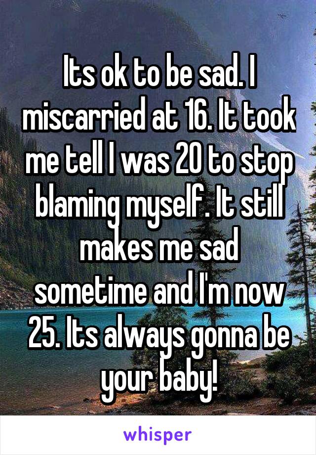 Its ok to be sad. I miscarried at 16. It took me tell I was 20 to stop blaming myself. It still makes me sad sometime and I'm now 25. Its always gonna be your baby!