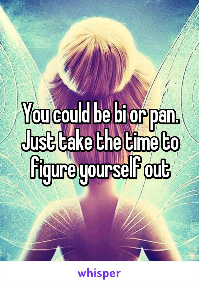 You could be bi or pan. Just take the time to figure yourself out