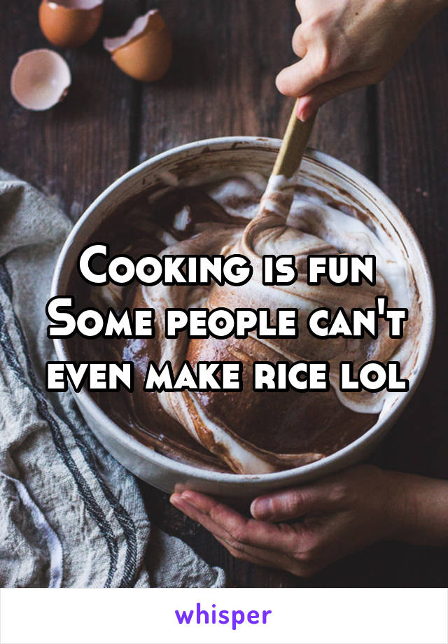 Cooking is fun
Some people can't even make rice lol