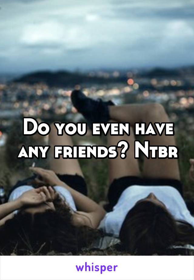 Do you even have any friends? Ntbr
