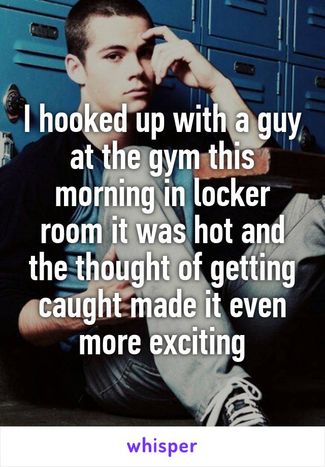 I hooked up with a guy at the gym this morning in locker room it was hot and the thought of getting caught made it even more exciting