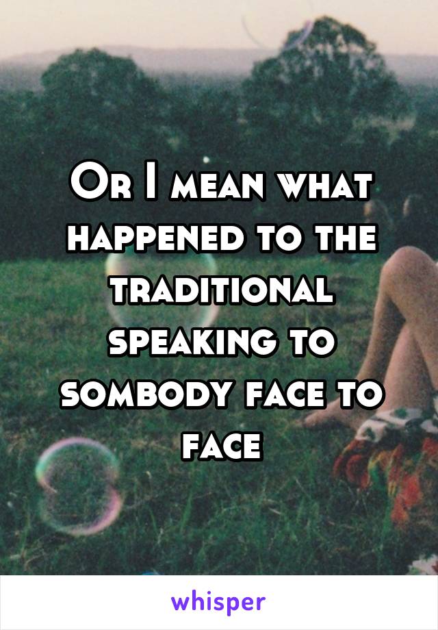 Or I mean what happened to the traditional speaking to sombody face to face