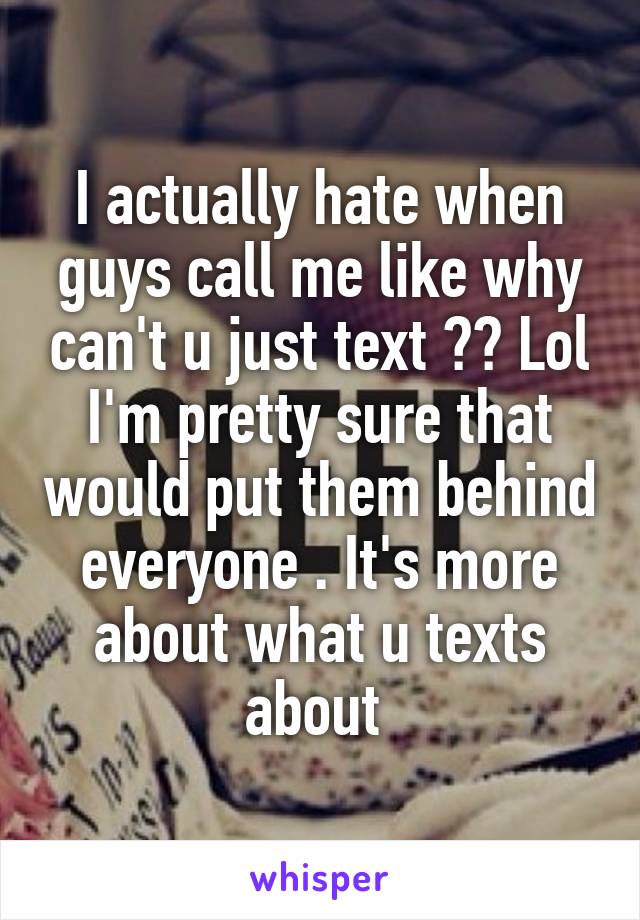 I actually hate when guys call me like why can't u just text ?? Lol I'm pretty sure that would put them behind everyone . It's more about what u texts about 