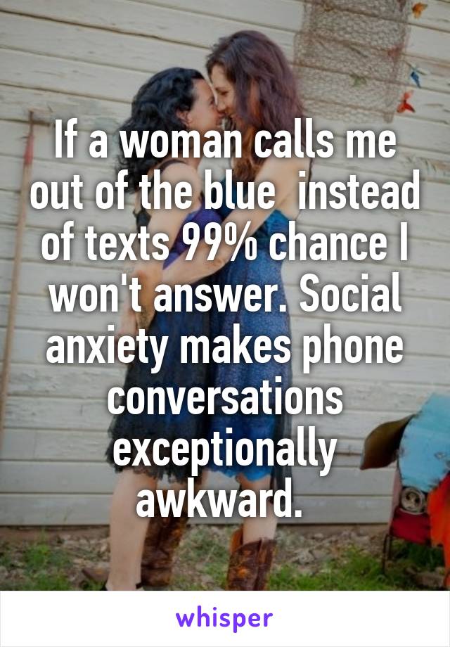 If a woman calls me out of the blue  instead of texts 99% chance I won't answer. Social anxiety makes phone conversations exceptionally awkward. 