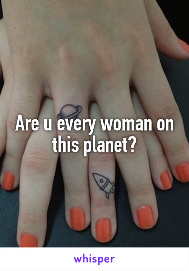 Are u every woman on this planet?
