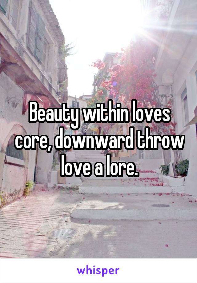 Beauty within loves core, downward throw love a lore.