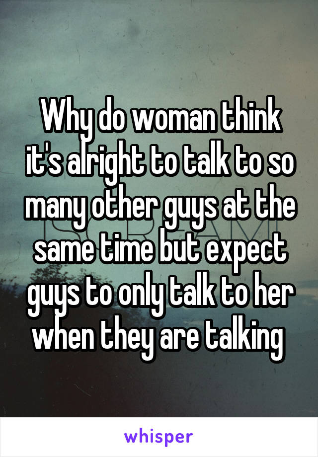 Why do woman think it's alright to talk to so many other guys at the same time but expect guys to only talk to her when they are talking 