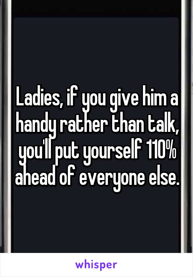 Ladies, if you give him a handy rather than talk, you'll put yourself 110% ahead of everyone else.