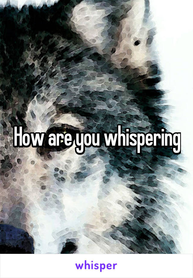 How are you whispering