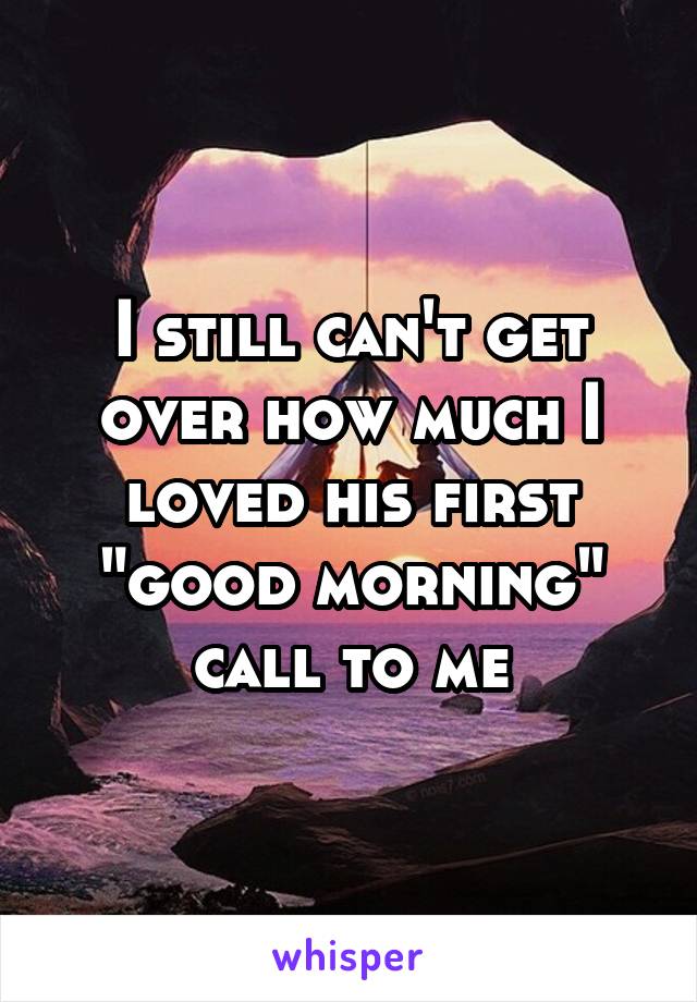 I still can't get over how much I loved his first "good morning" call to me