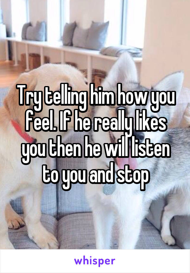 Try telling him how you feel. If he really likes you then he will listen to you and stop