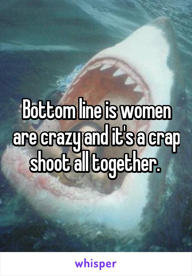 Bottom line is women are crazy and it's a crap shoot all together. 