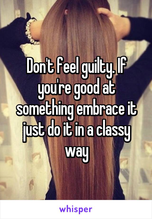 Don't feel guilty. If you're good at something embrace it just do it in a classy way
