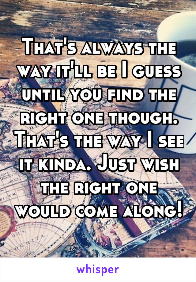 That's always the way it'll be I guess until you find the right one though. That's the way I see it kinda. Just wish the right one would come along! 