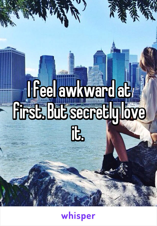 I feel awkward at first. But secretly love it. 