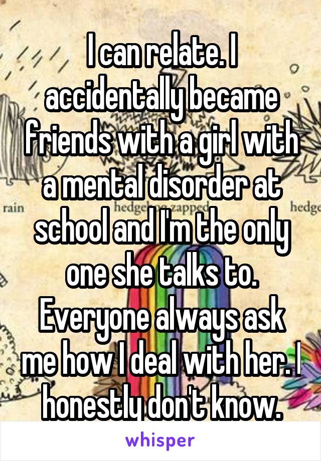I can relate. I accidentally became friends with a girl with a mental disorder at school and I'm the only one she talks to. Everyone always ask me how I deal with her. I honestly don't know.