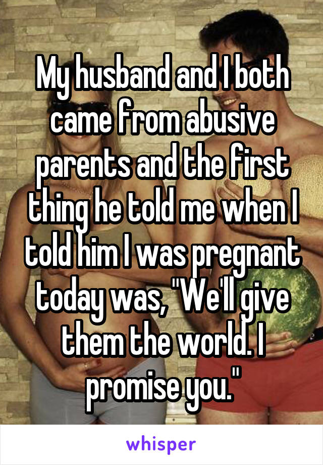 My husband and I both came from abusive parents and the first thing he told me when I told him I was pregnant today was, "We'll give them the world. I promise you."