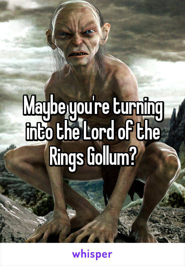 Maybe you're turning into the Lord of the Rings Gollum?