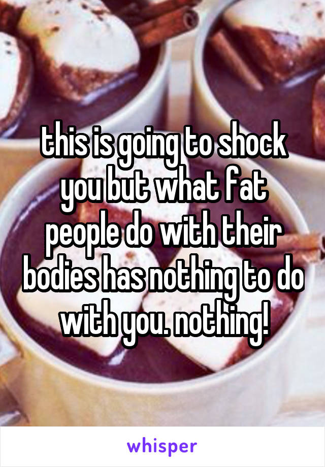 this is going to shock you but what fat people do with their bodies has nothing to do with you. nothing!