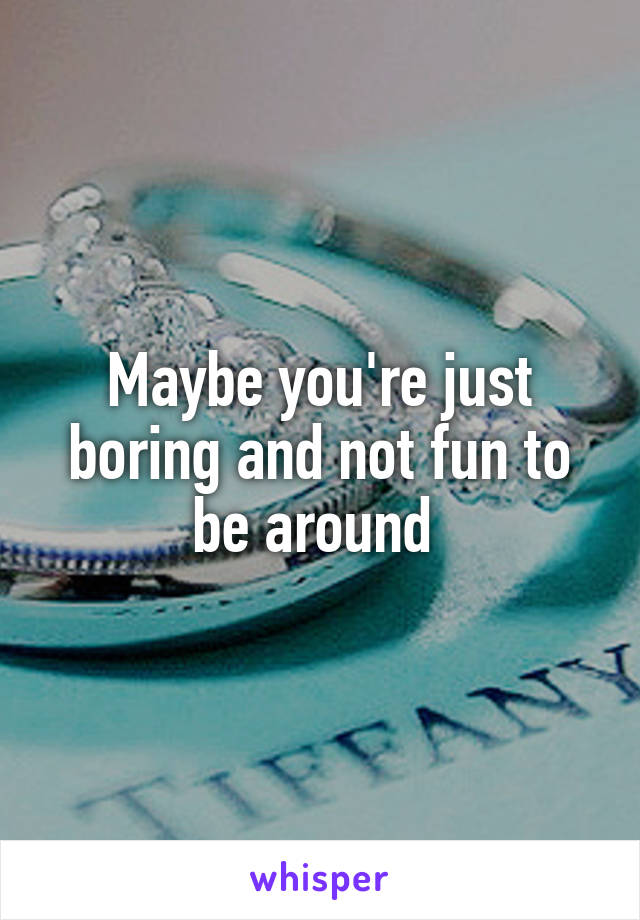 Maybe you're just boring and not fun to be around 