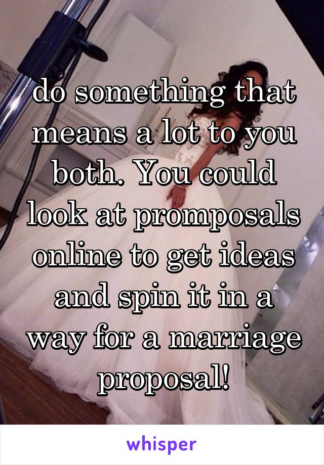 do something that means a lot to you both. You could look at promposals online to get ideas and spin it in a way for a marriage proposal!
