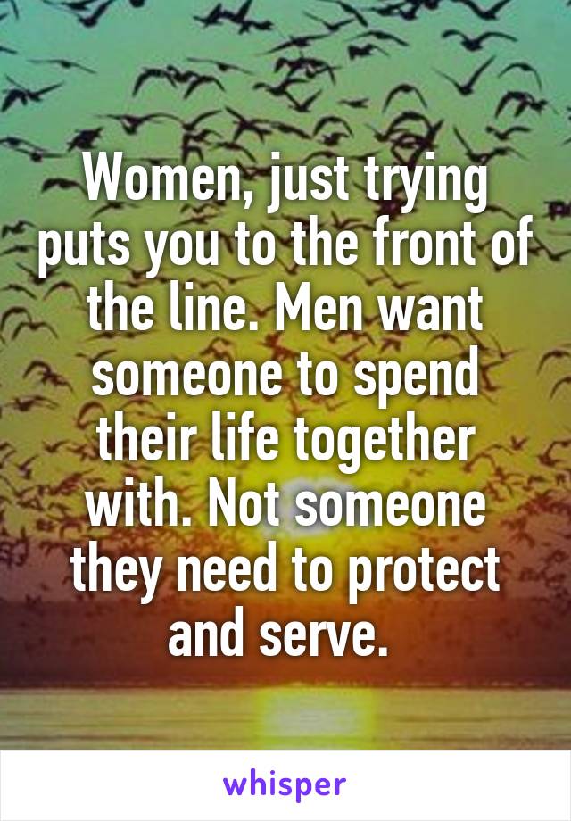 Women, just trying puts you to the front of the line. Men want someone to spend their life together with. Not someone they need to protect and serve. 