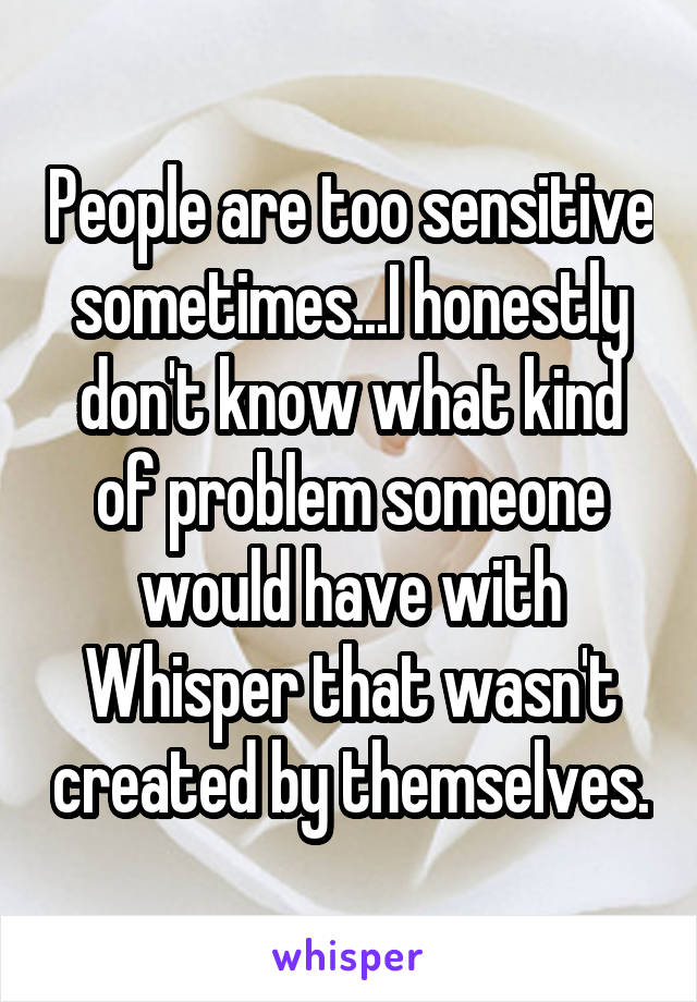 People are too sensitive sometimes...I honestly don't know what kind of problem someone would have with Whisper that wasn't created by themselves.