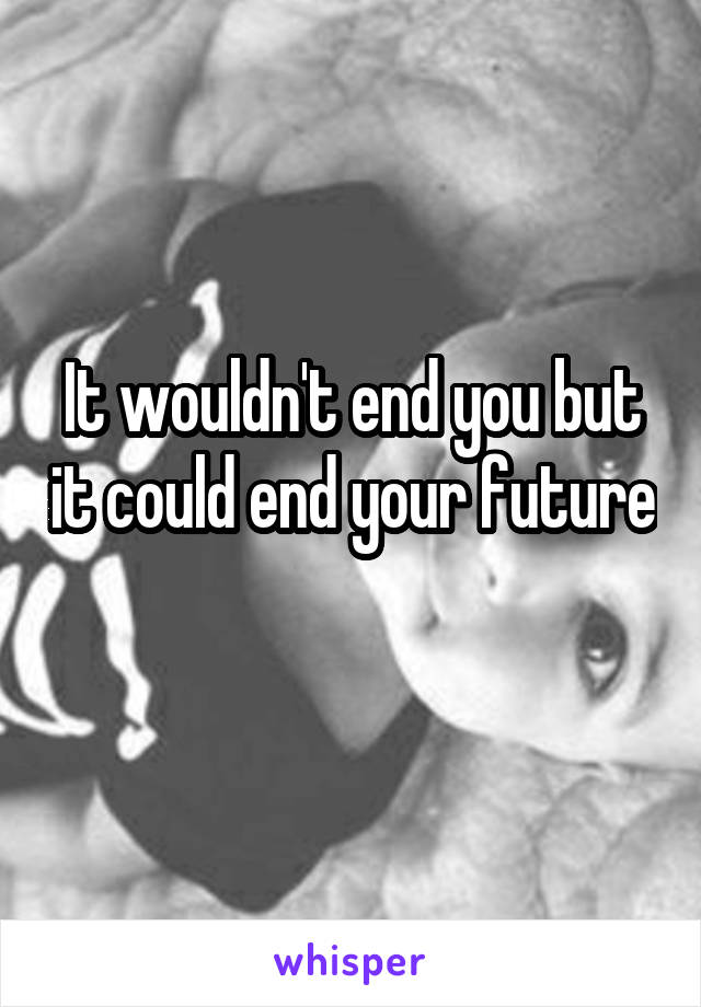 It wouldn't end you but it could end your future 