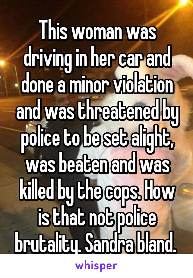 This woman was driving in her car and done a minor violation and was threatened by police to be set alight, was beaten and was killed by the cops. How is that not police brutality. Sandra bland. 