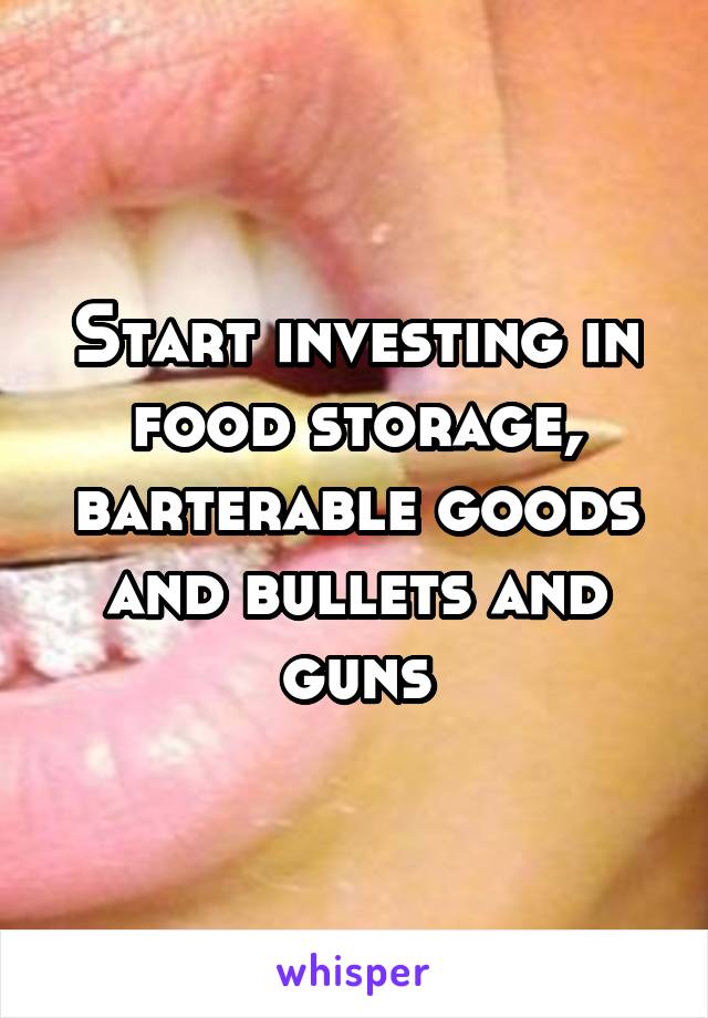 Start investing in food storage, barterable goods and bullets and guns