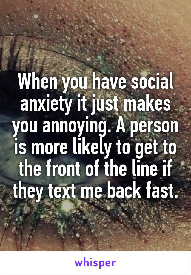 When you have social anxiety it just makes you annoying. A person is more likely to get to the front of the line if they text me back fast.