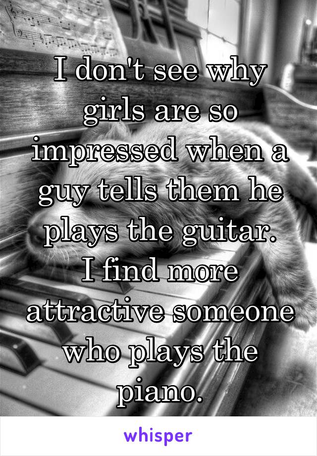 I don't see why girls are so impressed when a guy tells them he plays the guitar.
I find more attractive someone who plays the piano.