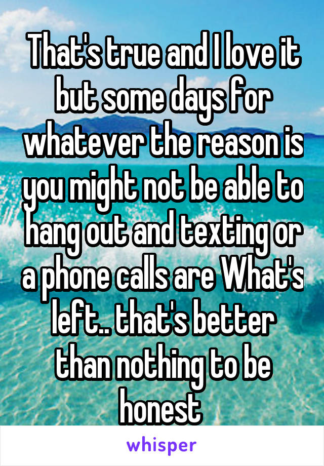 That's true and I love it but some days for whatever the reason is you might not be able to hang out and texting or a phone calls are What's left.. that's better than nothing to be honest 