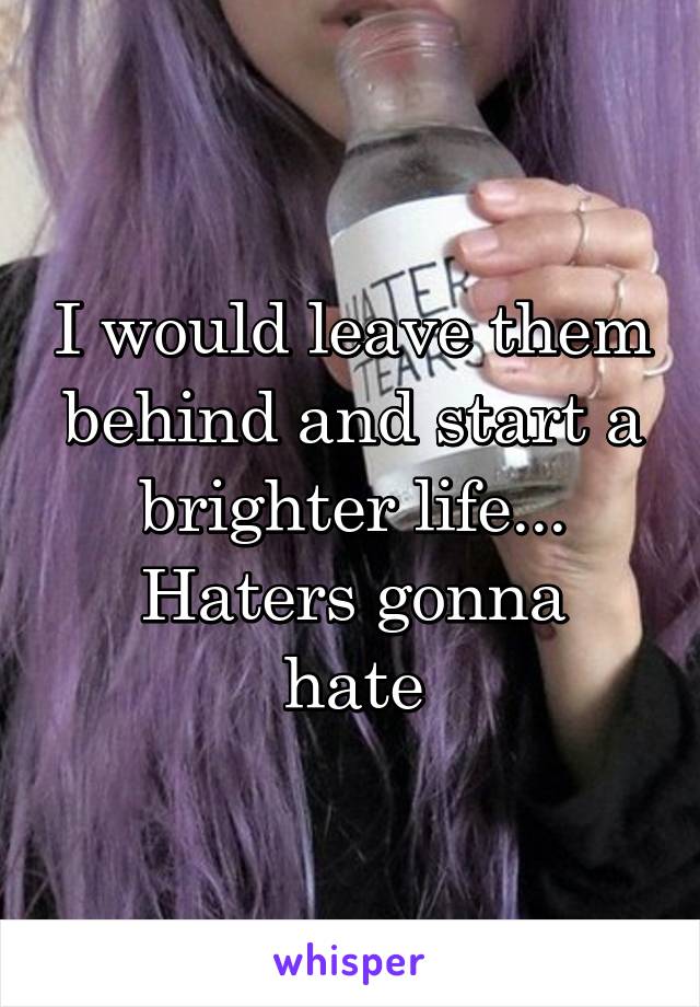 I would leave them behind and start a brighter life...
Haters gonna hate