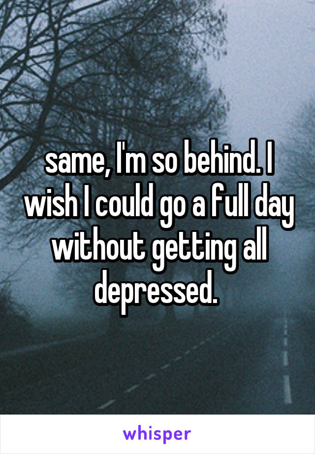 same, I'm so behind. I wish I could go a full day without getting all depressed. 