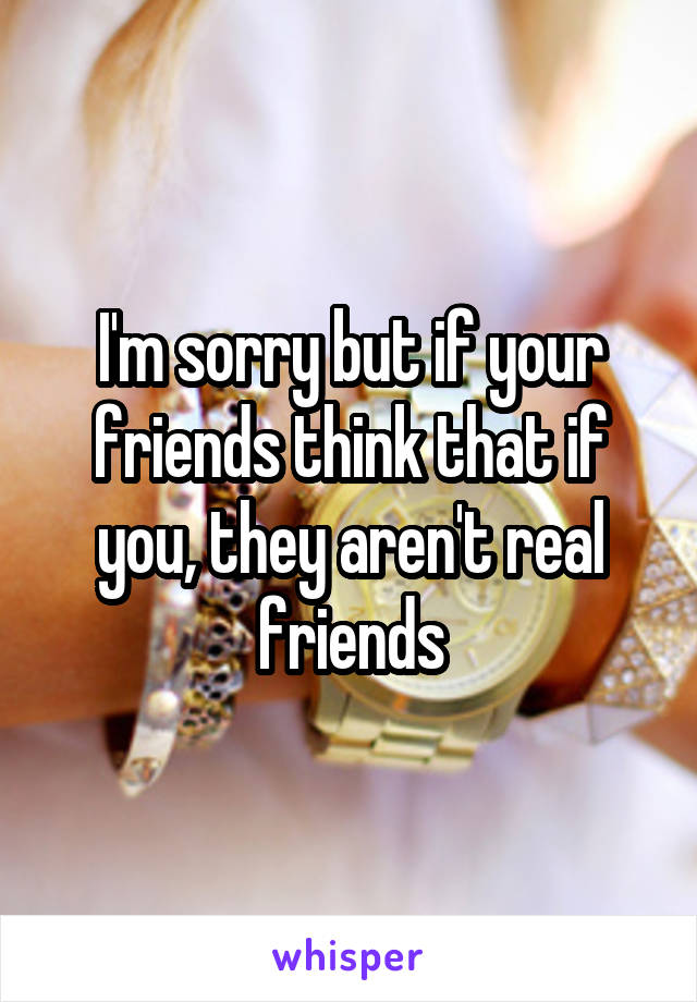 I'm sorry but if your friends think that if you, they aren't real friends