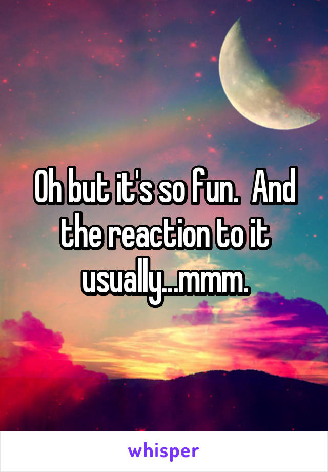 Oh but it's so fun.  And the reaction to it usually...mmm.