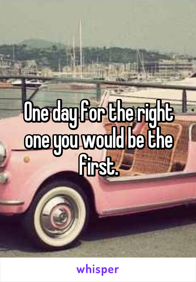 One day for the right one you would be the first.